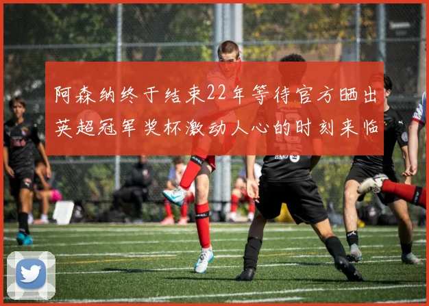 阿森纳终于结束22年等待官方晒出英超冠军奖杯激动人心的时刻来临