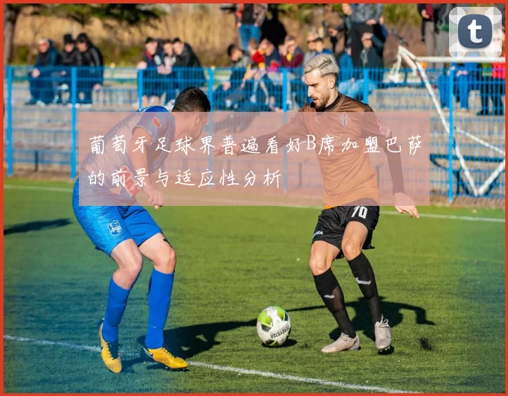 葡萄牙足球界普遍看好B席加盟巴萨的前景与适应性分析