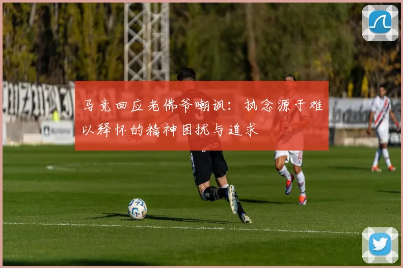 马竞回应老佛爷嘲讽：执念源于难以释怀的精神困扰与追求