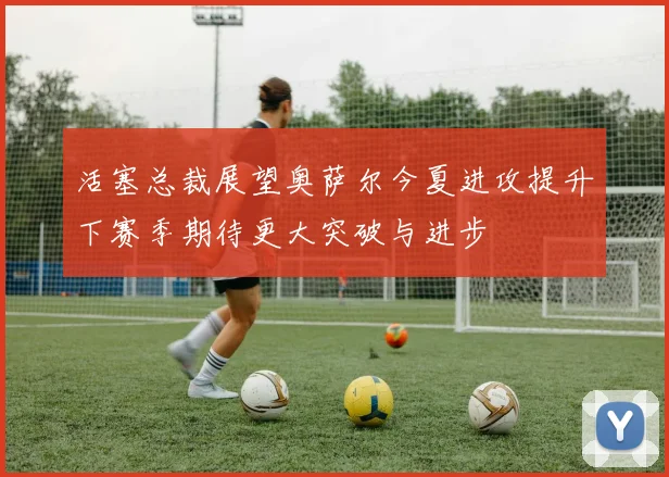 活塞总裁展望奥萨尔今夏进攻提升下赛季期待更大突破与进步