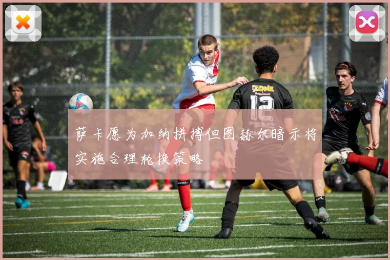 萨卡愿为加纳拼搏但图赫尔暗示将实施合理轮换策略