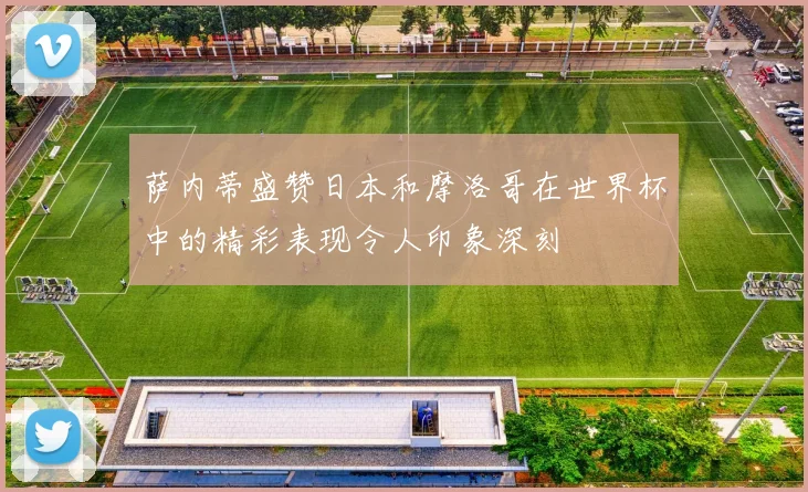 萨内蒂盛赞日本和摩洛哥在世界杯中的精彩表现令人印象深刻
