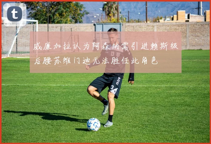 威廉加拉认为阿森纳需引进赖斯级后腰苏维门迪无法胜任此角色