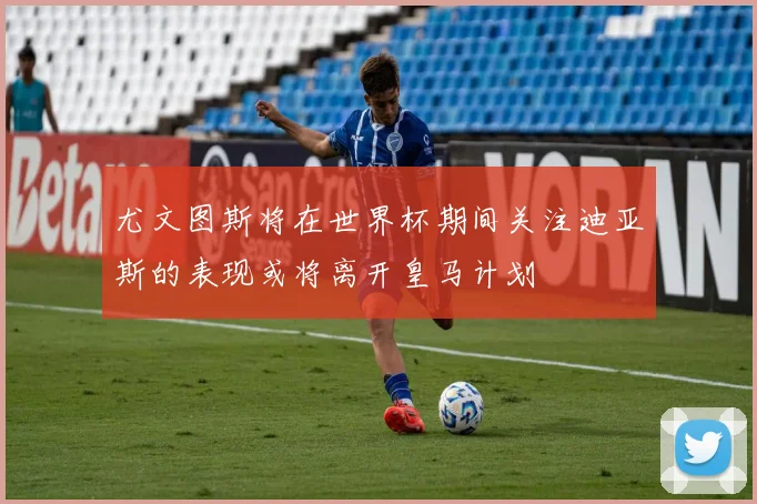 尤文图斯将在世界杯期间关注迪亚斯的表现或将离开皇马计划