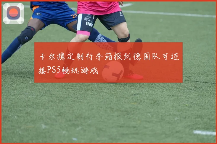 卡尔携定制行李箱报到德国队可连接PS5畅玩游戏