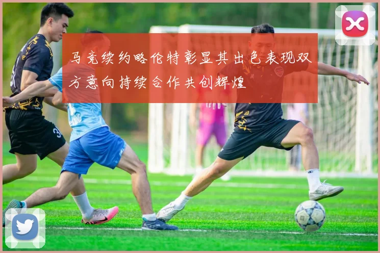 马竞续约略伦特彰显其出色表现双方意向持续合作共创辉煌