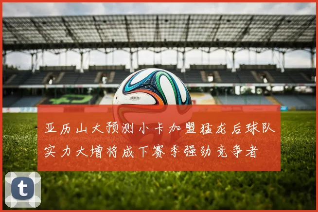 亚历山大预测小卡加盟猛龙后球队实力大增将成下赛季强劲竞争者
